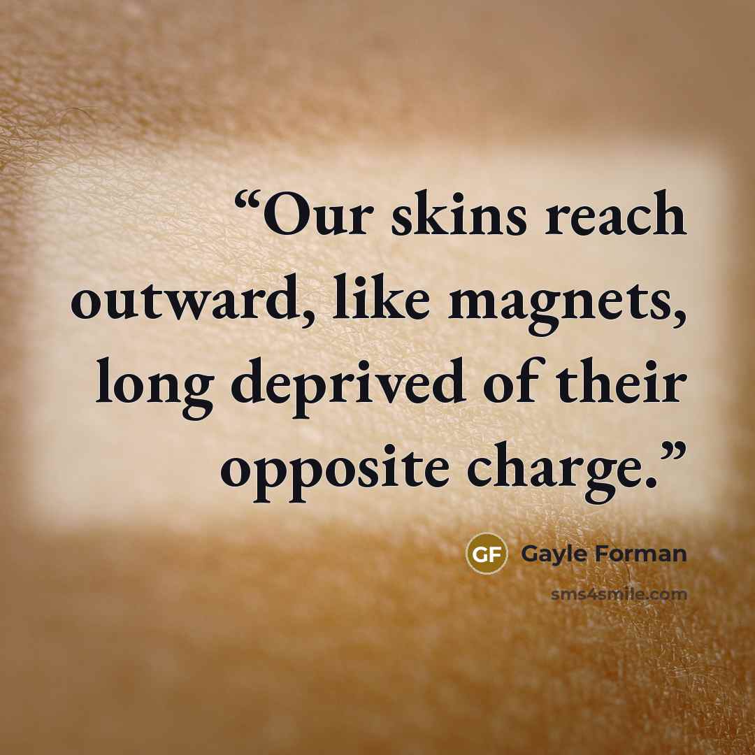 “Our skins reach outward, like magnets, long deprived of their opposite charge.” quote by Gayle Forman