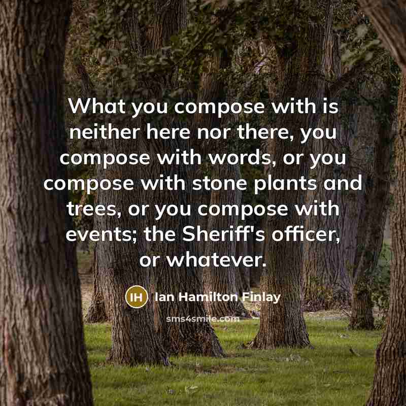 “What you compose with is neither here nor there, you compose with words, or you compose with stone plants and trees, or you compose with events; the Sheriff's officer, or whatever.” quote by Ian Hamilton Finlay