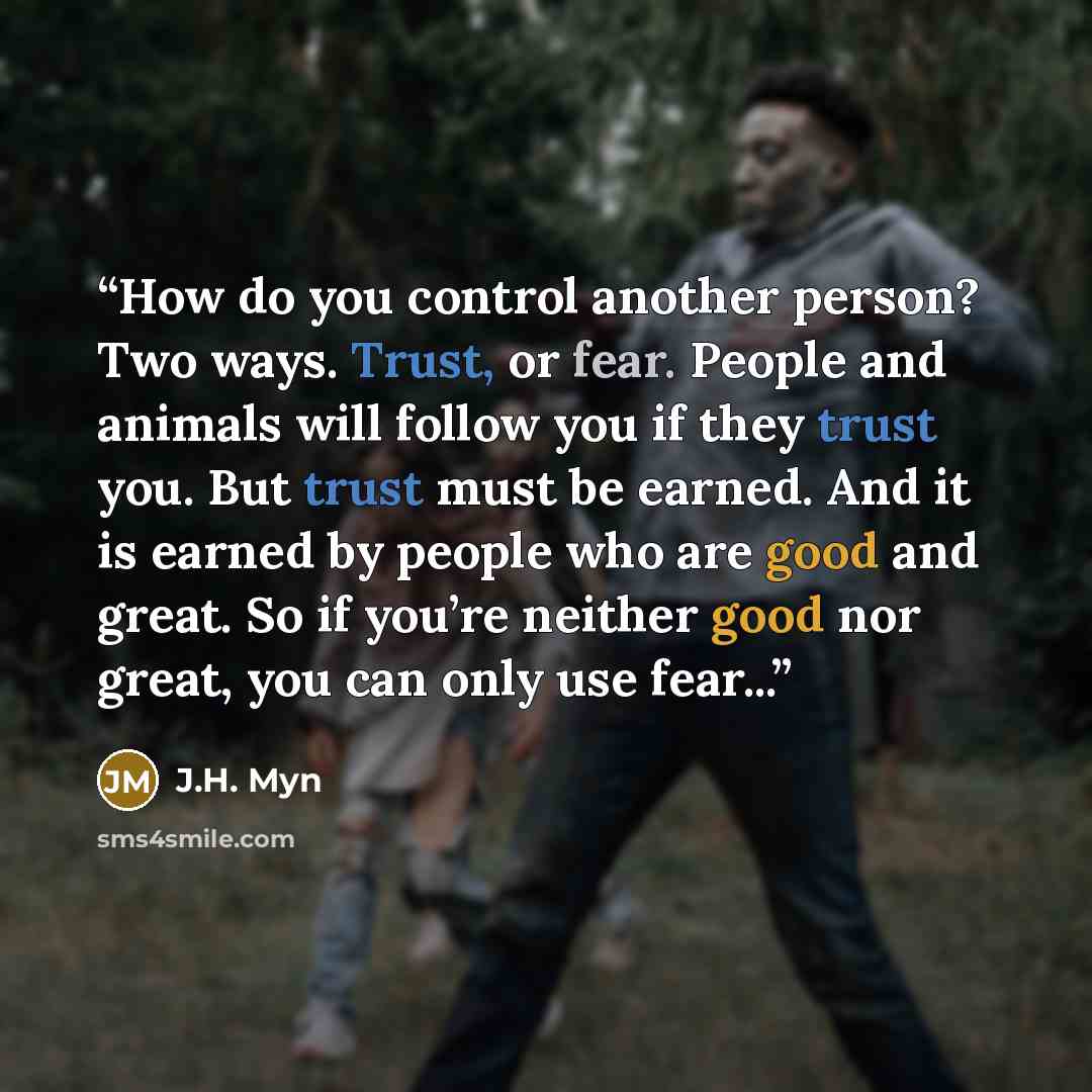“How do you control another person? Two ways. Trust, or fear. People and animals will follow you if they trust you. But trust must be earned. And it is earned by people who are good and great. So if you’re neither good nor great, you can only use fear...” quote by J.H. Myn