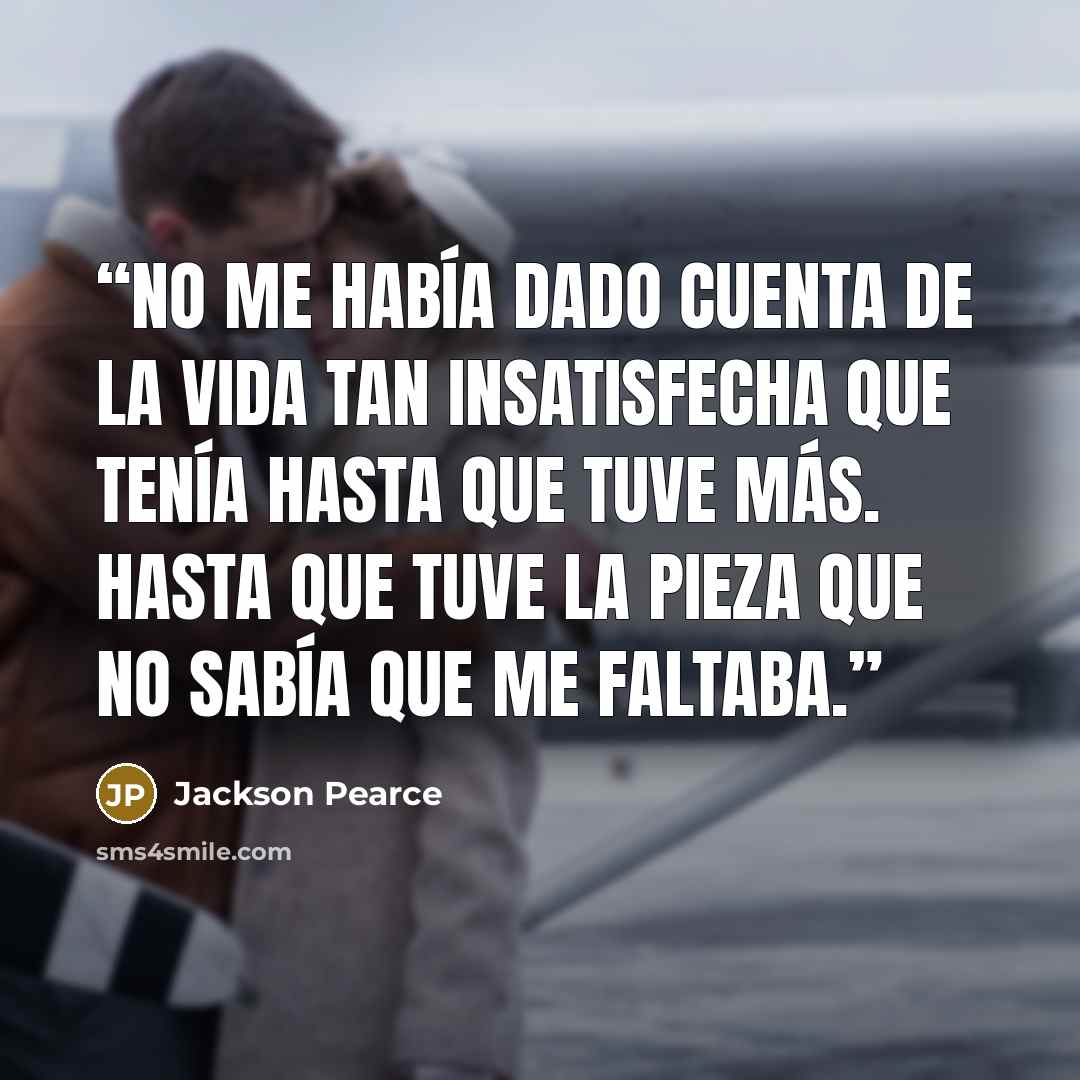 “No me había dado cuenta de la vida tan insatisfecha que tenía hasta que tuve más. Hasta que tuve la pieza que no sabía que me faltaba.” quote by Jackson Pearce