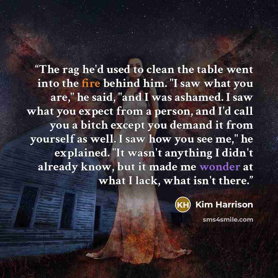 “The rag he'd used to clean the table went into the fire behind him. "I saw what you are," he said, "and I was ashamed. I saw what you expect from a person, and I'd call you a bitch except you demand it from yourself as well. I saw how you see me," he explained. "It wasn't anything I didn't already…” quote by Kim Harrison