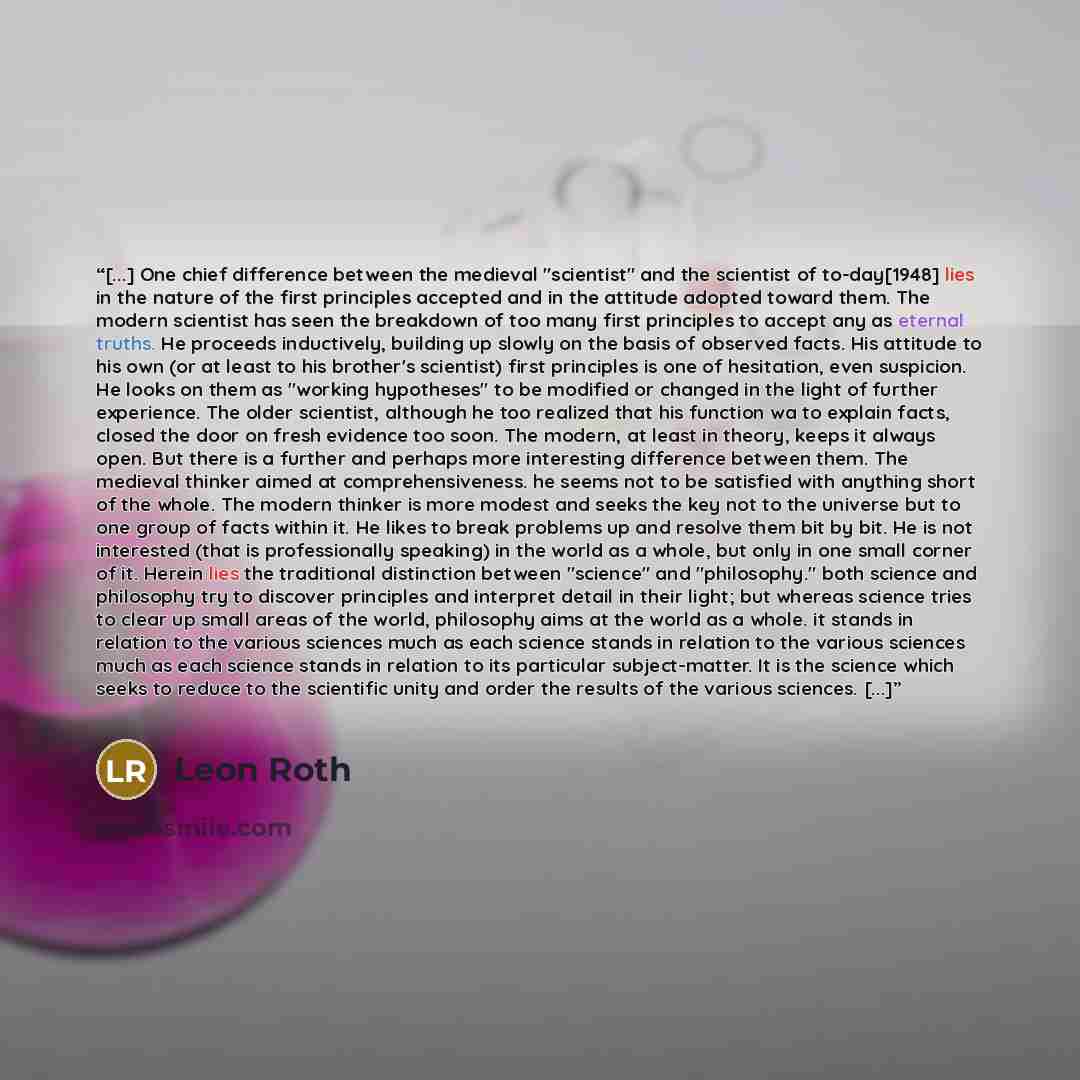 “[...] One chief difference between the medieval "scientist" and the scientist of to-day[1948] lies in the nature of the first principles accepted and in the attitude adopted toward them. The modern scientist has seen the breakdown of too many first principles to accept any as eternal truths. He…” quote by Leon Roth