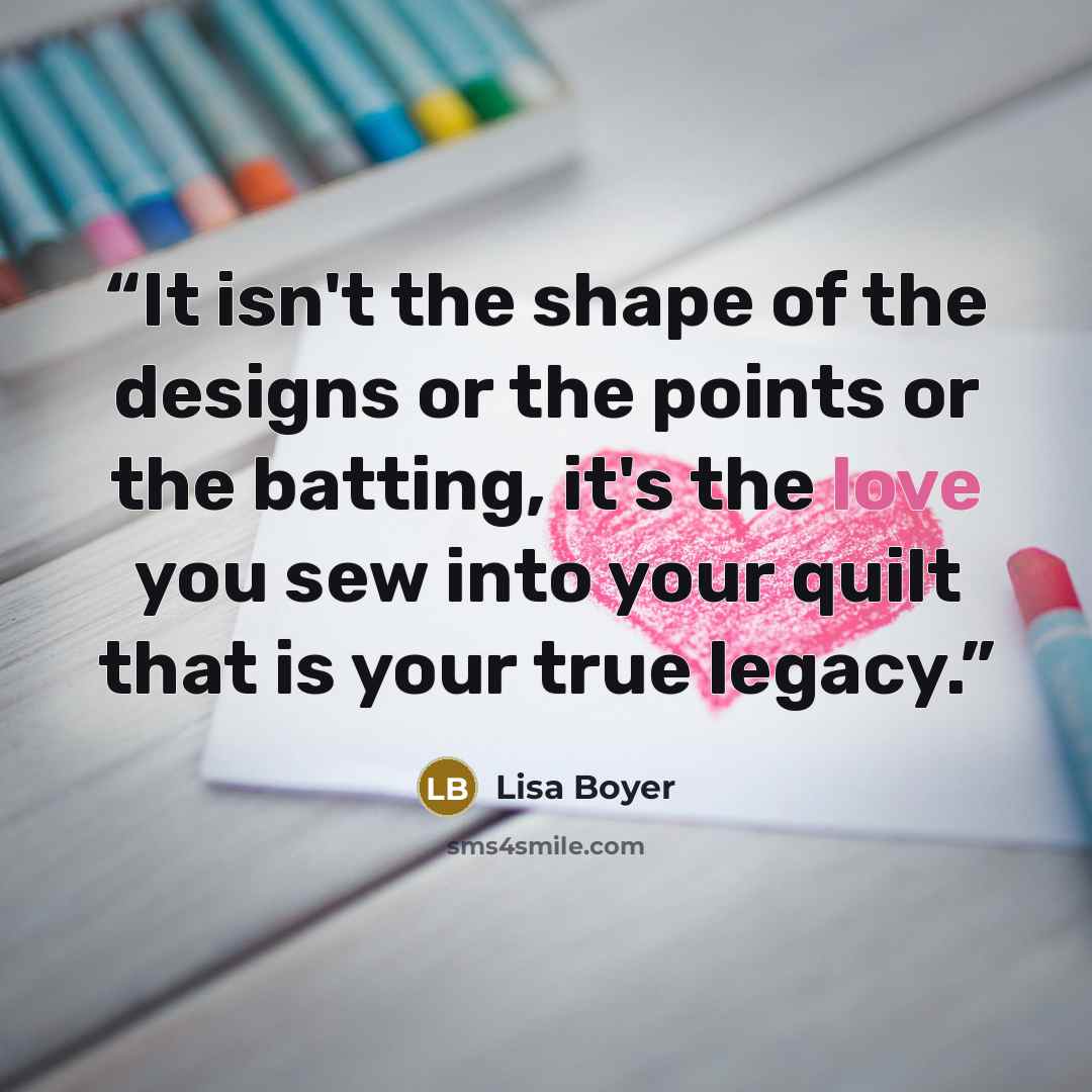 “It isn't the shape of the designs or the points or the batting, it's the love you sew into your quilt that is your true legacy.” quote by Lisa Boyer