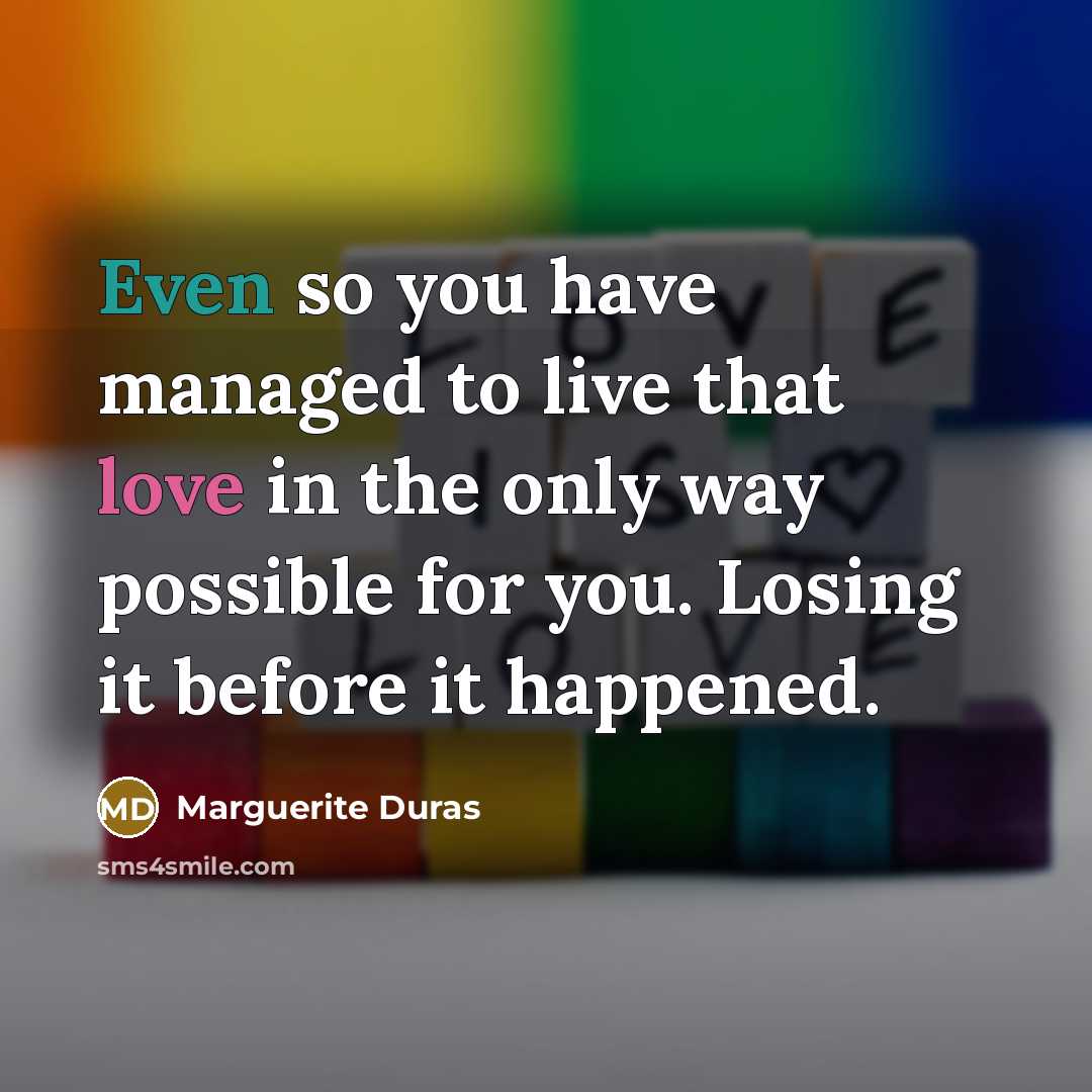 “Even so you have managed to live that love in the only way possible for you. Losing it before it happened.” quote by Marguerite Duras