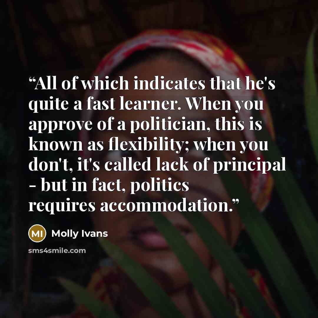 “All of which indicates that he's quite a fast learner. When you approve of a politician, this is known as flexibility; when you don't, it's called lack of principal - but in fact, politics requires accommodation.” quote by Molly Ivans