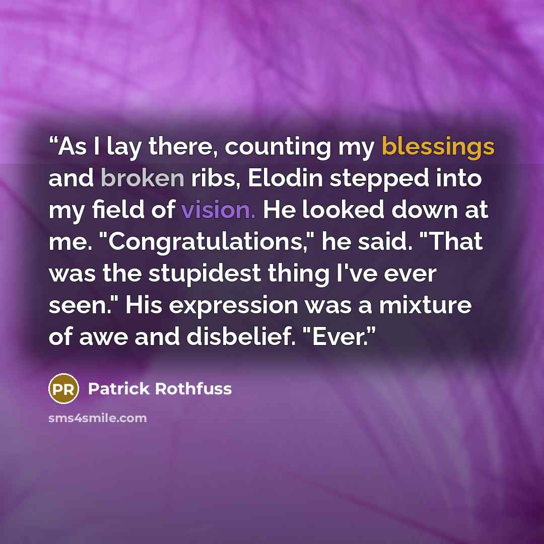 “As I lay there, counting my blessings and broken ribs, Elodin stepped into my field of vision. He looked down at me. "Congratulations," he said. "That was the stupidest thing I've ever seen." His expression was a mixture of awe and disbelief. "Ever.” quote by Patrick Rothfuss
