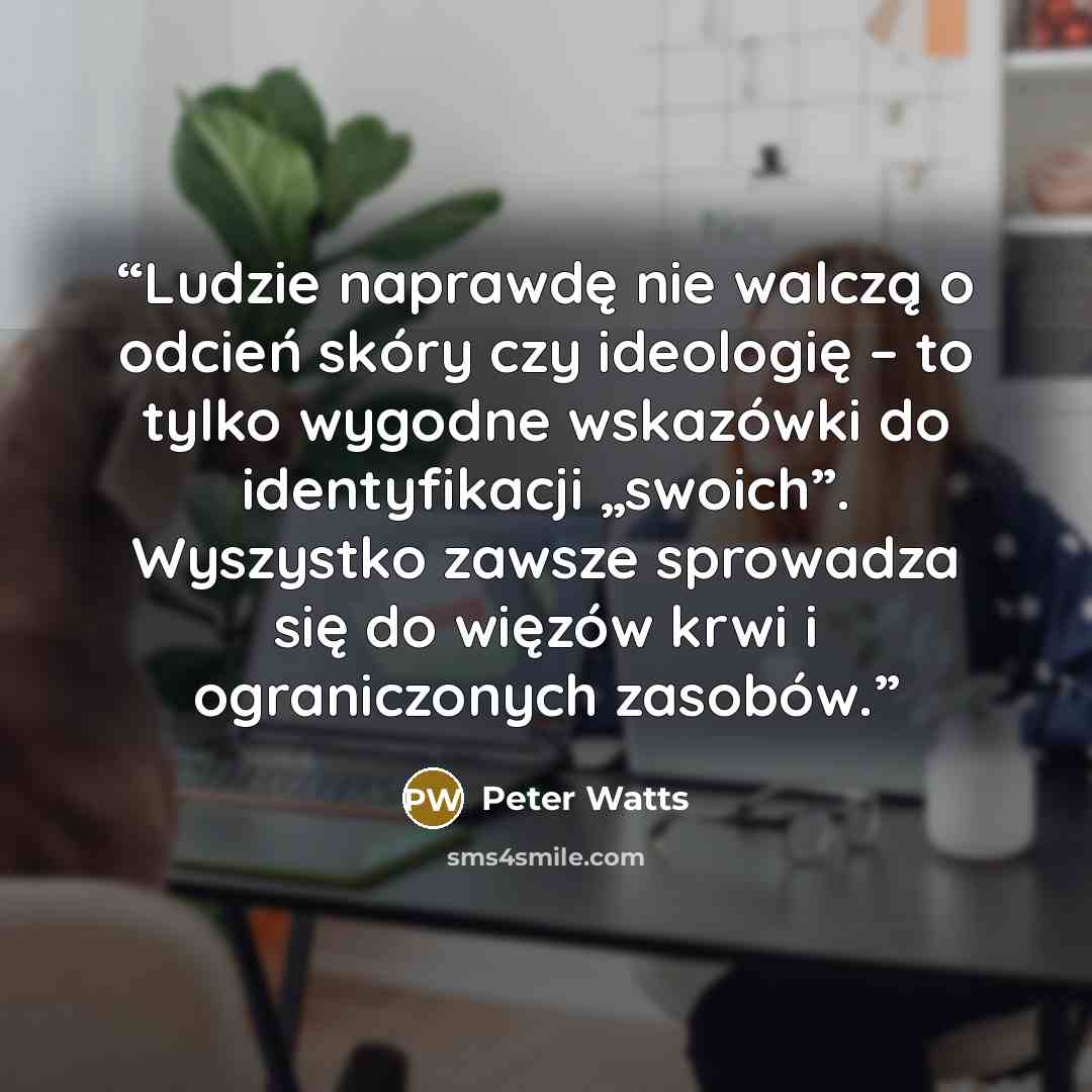 “Ludzie naprawdę nie walczą o odcień skóry czy ideologię – to tylko wygodne wskazówki do identyfikacji „swoich”. Wyszystko zawsze sprowadza się do więzów krwi i ograniczonych zasobów.” quote by Peter Watts