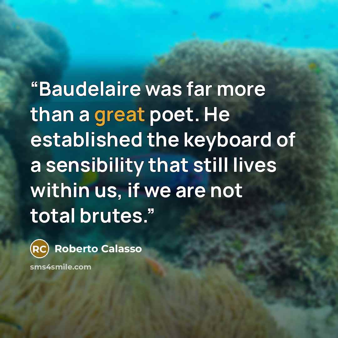 “Baudelaire was far more than a great poet. He established the keyboard of a sensibility that still lives within us, if we are not total brutes.” quote by Roberto Calasso