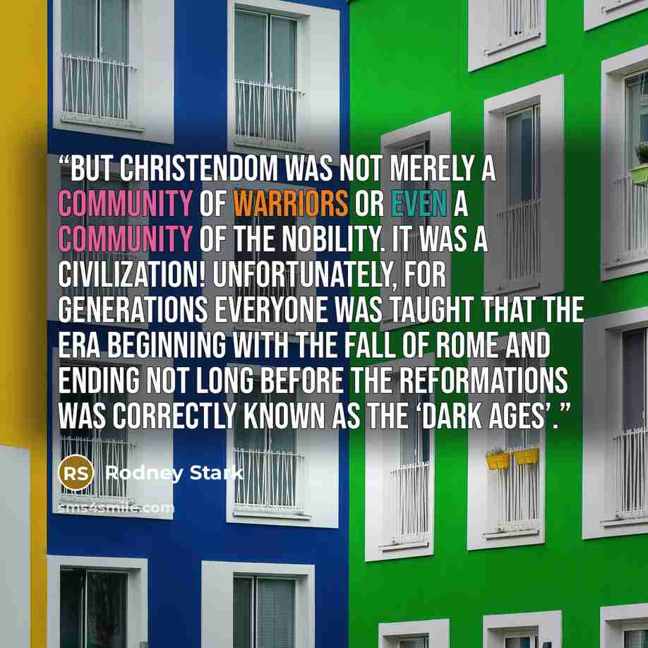 “But Christendom was not merely a community of warriors or even a community of the nobility. It was a civilization! Unfortunately, for generations everyone was taught that the era beginning with the fall of Rome and ending not long before the Reformations was correctly known as the ‘Dark Ages’.” quote by Rodney Stark