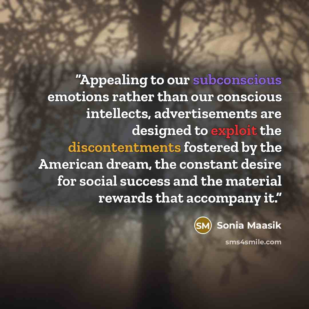 “Appealing to our subconscious emotions rather than our conscious intellects, advertisements are designed to exploit the discontentments fostered by the American dream, the constant desire for social success and the material rewards that accompany it.” quote by Sonia Maasik