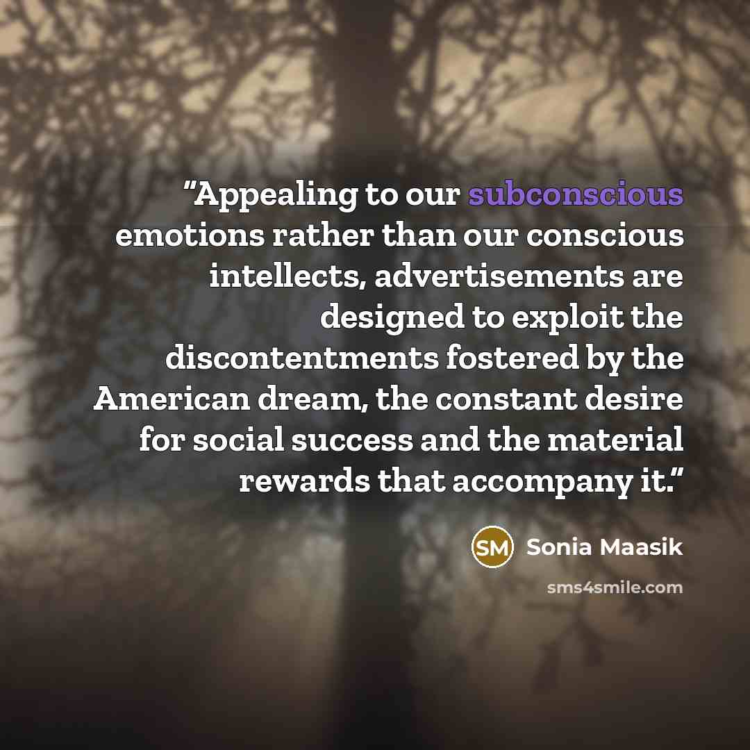 “Appealing to our subconscious emotions rather than our conscious intellects, advertisements are designed to exploit the discontentments fostered by the American dream, the constant desire for social success and the material rewards that accompany it.” quote by Sonia Maasik