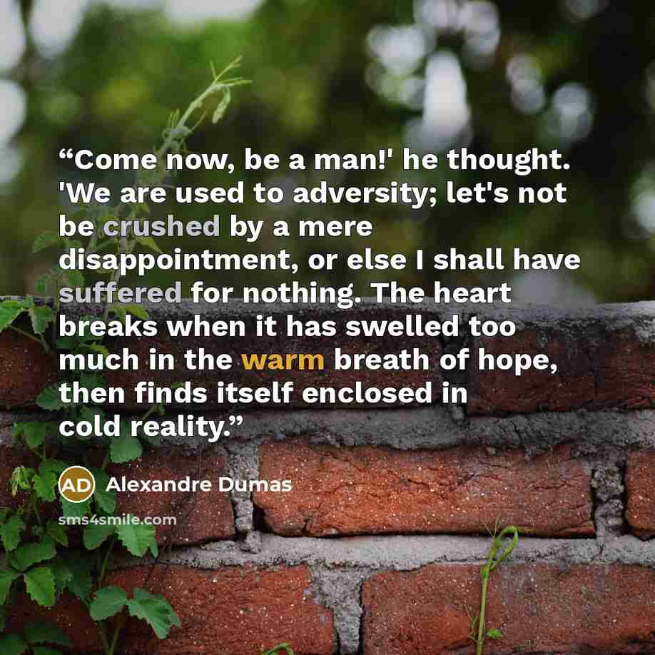 “Come now, be a man!' he thought. 'We are used to adversity; let's not be crushed by a mere disappointment, or else I shall have suffered for nothing. The heart breaks when it has swelled too much in the warm breath of hope, then finds itself enclosed in cold reality.” quote by Alexandre Dumas