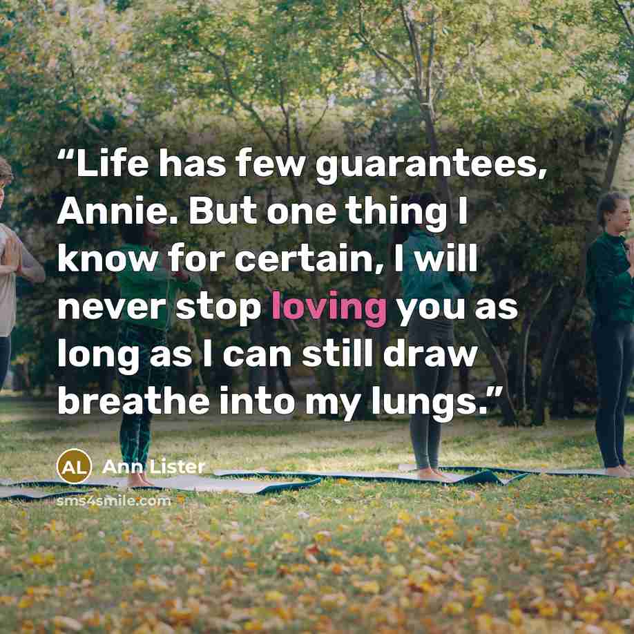 “Life has few guarantees, Annie. But one thing I know for certain, I will never stop loving you as long as I can still draw breathe into my lungs.” quote by Ann Lister