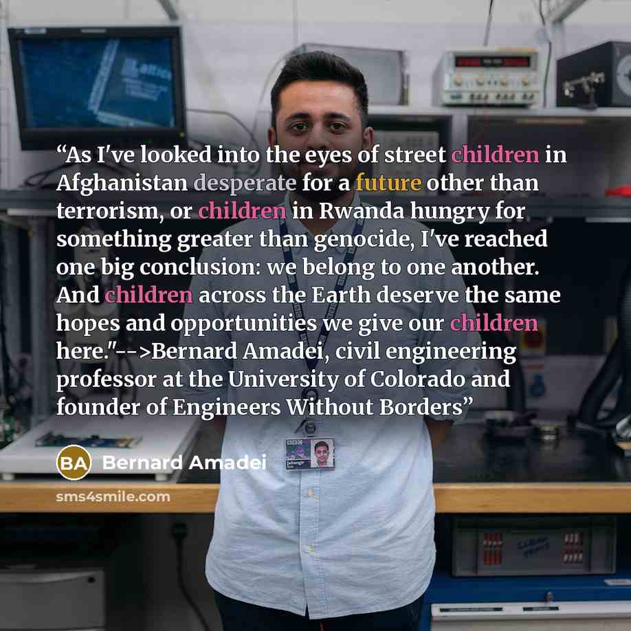 “As I've looked into the eyes of street children in Afghanistan desperate for a future other than terrorism, or children in Rwanda hungry for something greater than genocide, I've reached one big conclusion: we belong to one another. And children across the Earth deserve the same hopes and…” quote by Bernard Amadei