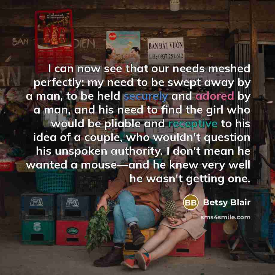 “I can now see that our needs meshed perfectly: my need to be swept away by a man, to be held securely and adored by a man, and his need to find the girl who would be pliable and receptive to his idea of a couple, who wouldn't question his unspoken authority. I don't mean he wanted a mouse—and he…” quote by Betsy Blair