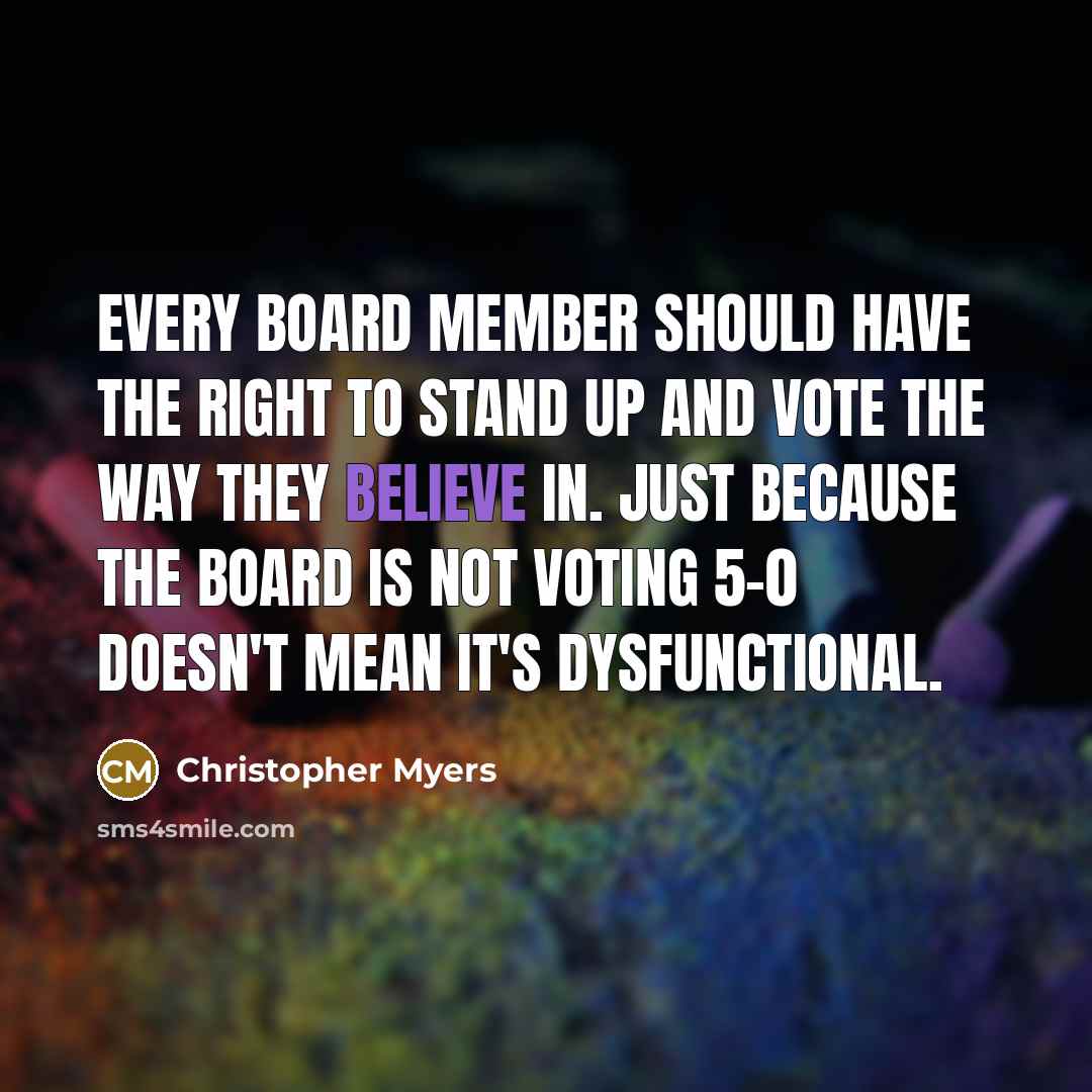 “Every board member should have the right to stand up and vote the way they believe in. Just because the board is not voting 5-0 doesn't mean it's dysfunctional.” quote by Christopher Myers