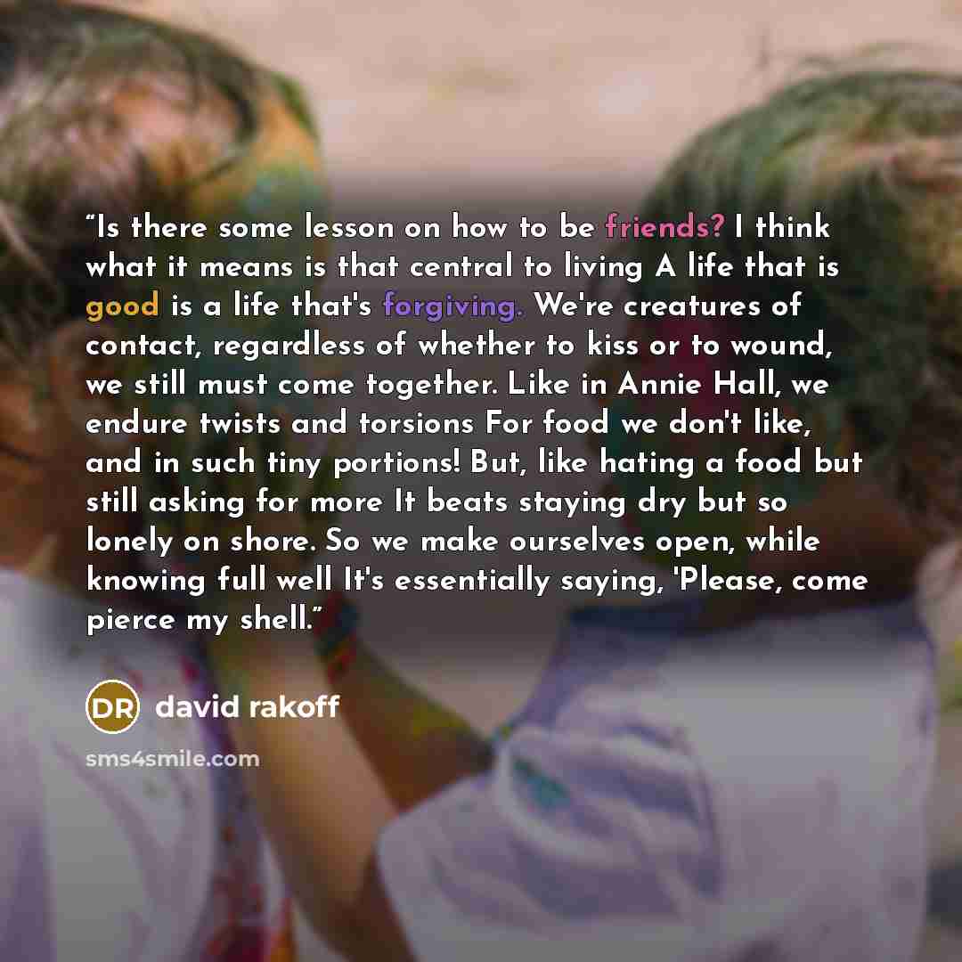 “Is there some lesson on how to be friends? I think what it means is that central to living A life that is good is a life that's forgiving. We're creatures of contact, regardless of whether to kiss or to wound, we still must come together. Like in Annie Hall, we endure twists and torsions For food…” quote by David Rakoff