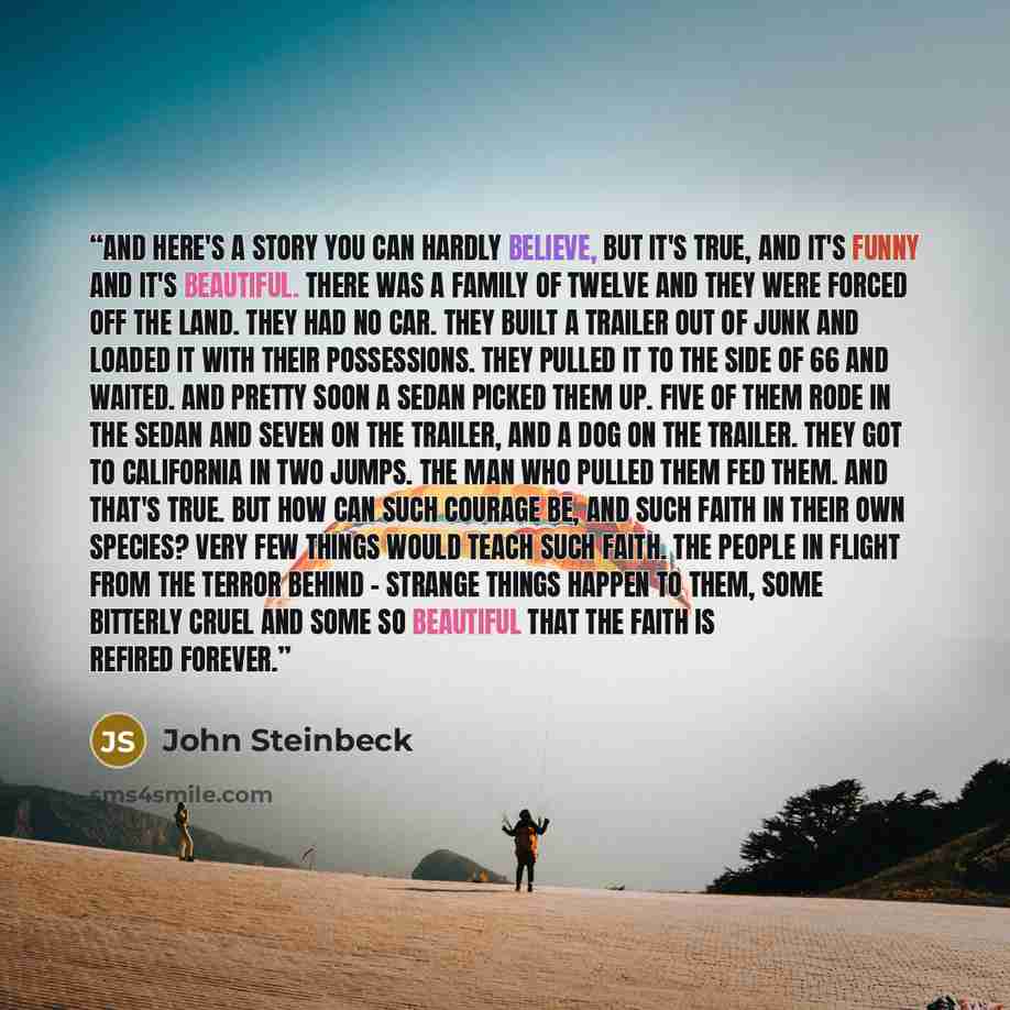 “And here's a story you can hardly believe, but it's true, and it's funny and it's beautiful. There was a family of twelve and they were forced off the land. They had no car. They built a trailer out of junk and loaded it with their possessions. They pulled it to the side of 66 and waited. And…” quote by John Steinbeck