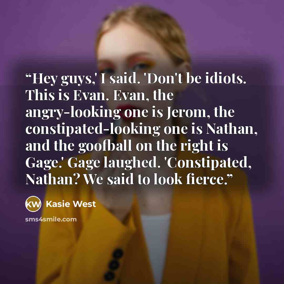 “Hey guys,' I said. 'Don't be idiots. This is Evan. Evan, the angry-looking one is Jerom, the constipated-looking one is Nathan, and the goofball on the right is Gage.' Gage laughed. 'Constipated, Nathan? We said to look fierce.” quote by Kasie West