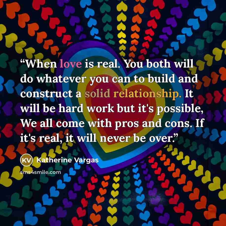 “When love is real. You both will do whatever you can to build and construct a solid relationship. It will be hard work but it's possible, We all come with pros and cons. If it's real, it will never be over.” quote by Katherine Vargas