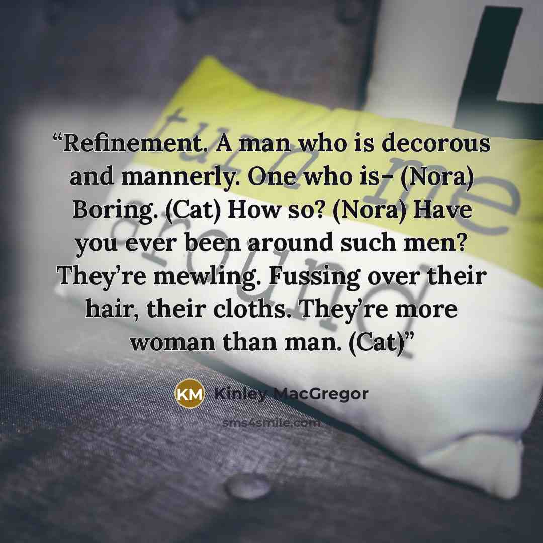 “Refinement. A man who is decorous and mannerly. One who is– (Nora) Boring. (Cat) How so? (Nora) Have you ever been around such men? They’re mewling. Fussing over their hair, their cloths. They’re more woman than man. (Cat)” quote by Kinley MacGregor