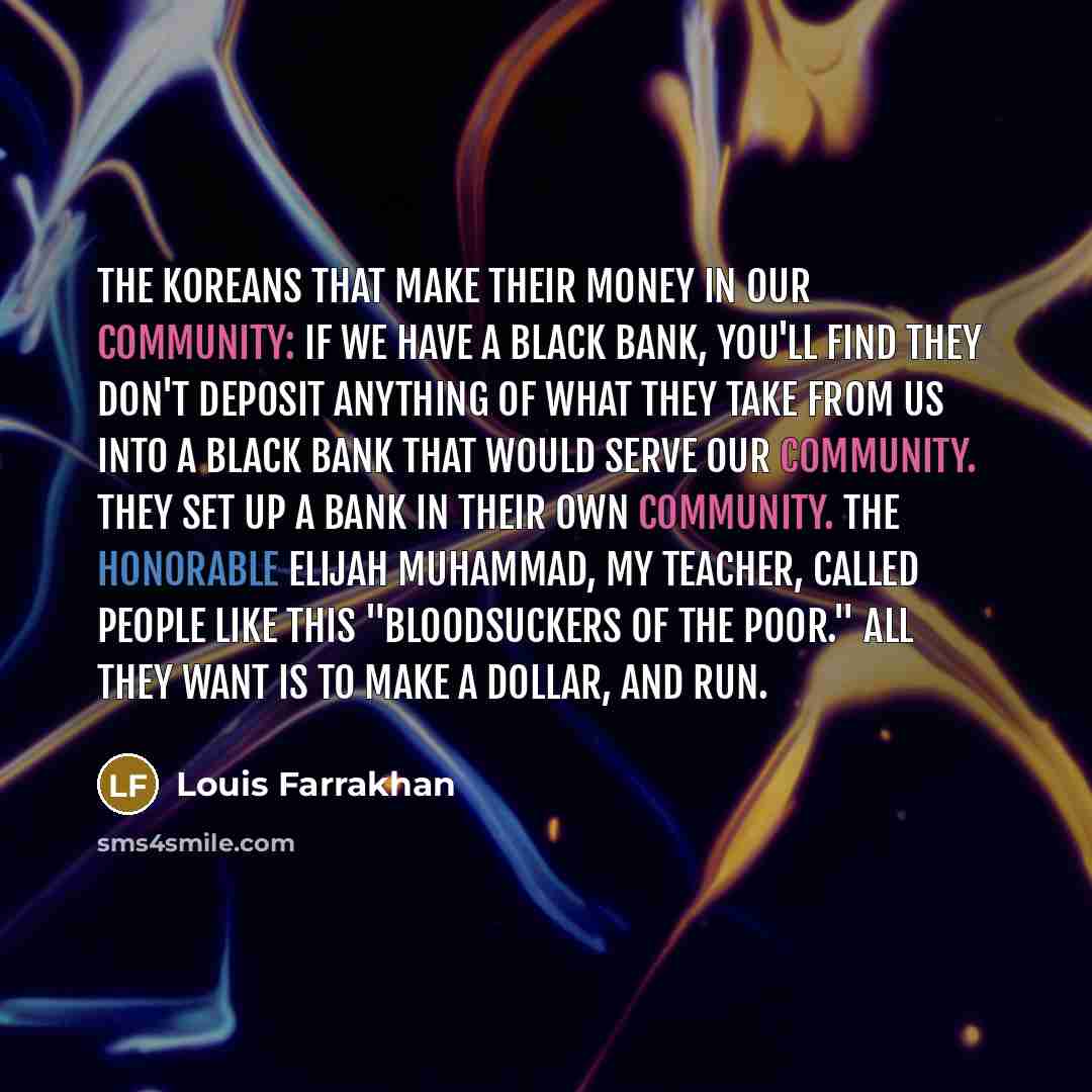 “The Koreans that make their money in our community: If we have a Black bank, you'll find they don't deposit anything of what they take from us into a Black bank that would serve our community. They set up a bank in their own community. The Honorable Elijah Muhammad, my Teacher, called people like…” quote by Louis Farrakhan