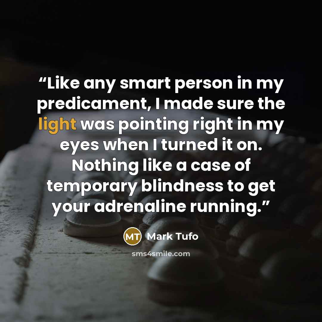 “Like any smart person in my predicament, I made sure the light was pointing right in my eyes when I turned it on. Nothing like a case of temporary blindness to get your adrenaline running.” quote by Mark Tufo