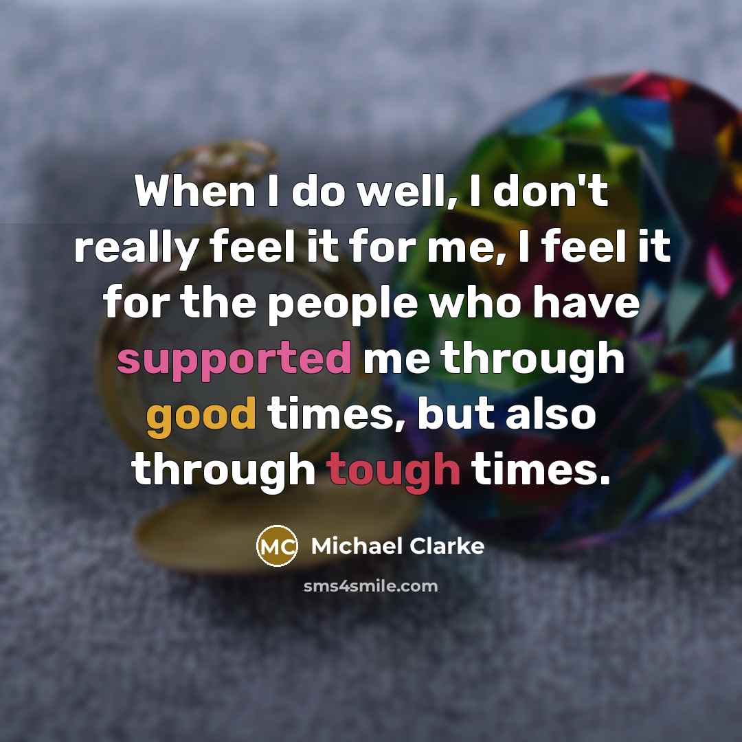 “When I do well, I don't really feel it for me, I feel it for the people who have supported me through good times, but also through tough times.” quote by Michael Clarke
