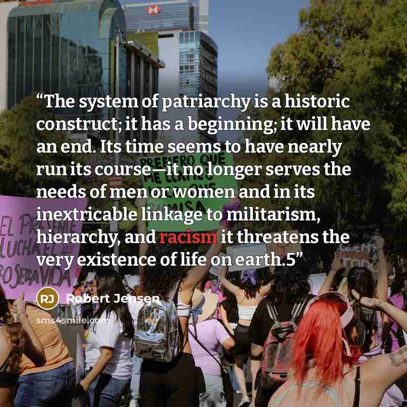 “The system of patriarchy is a historic construct; it has a beginning; it will have an end. Its time seems to have nearly run its course—it no longer serves the needs of men or women and in its inextricable linkage to militarism, hierarchy, and racism it threatens the very existence of life on…” quote by Robert Jensen