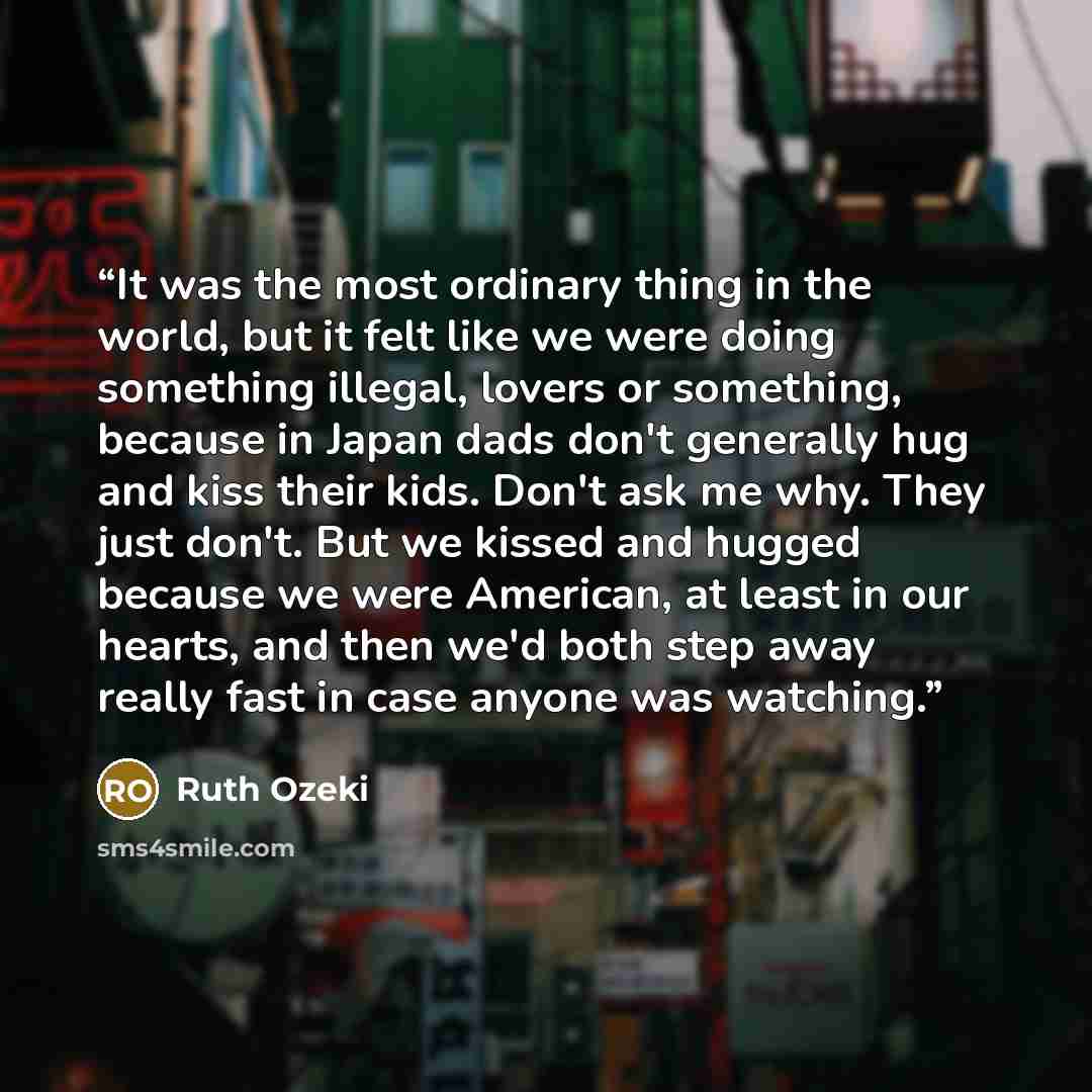 “It was the most ordinary thing in the world, but it felt like we were doing something illegal, lovers or something, because in Japan dads don't generally hug and kiss their kids. Don't ask me why. They just don't. But we kissed and hugged because we were American, at least in our hearts, and then…” quote by Ruth Ozeki