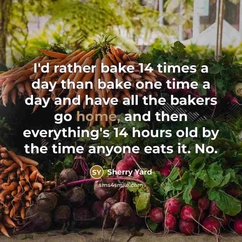 “I'd rather bake 14 times a day than bake one time a day and have all the bakers go home, and then everything's 14 hours old by the time anyone eats it. No.” quote by Sherry Yard