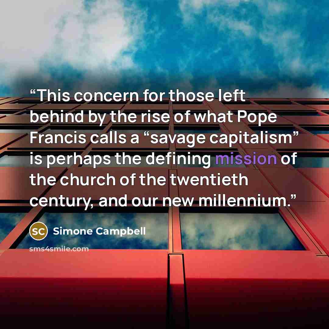 “This concern for those left behind by the rise of what Pope Francis calls a “savage capitalism” is perhaps the defining mission of the church of the twentieth century, and our new millennium.” quote by Simone Campbell