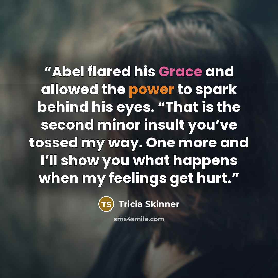 “Abel flared his Grace and allowed the power to spark behind his eyes. “That is the second minor insult you’ve tossed my way. One more and I’ll show you what happens when my feelings get hurt.” quote by Tricia Skinner
