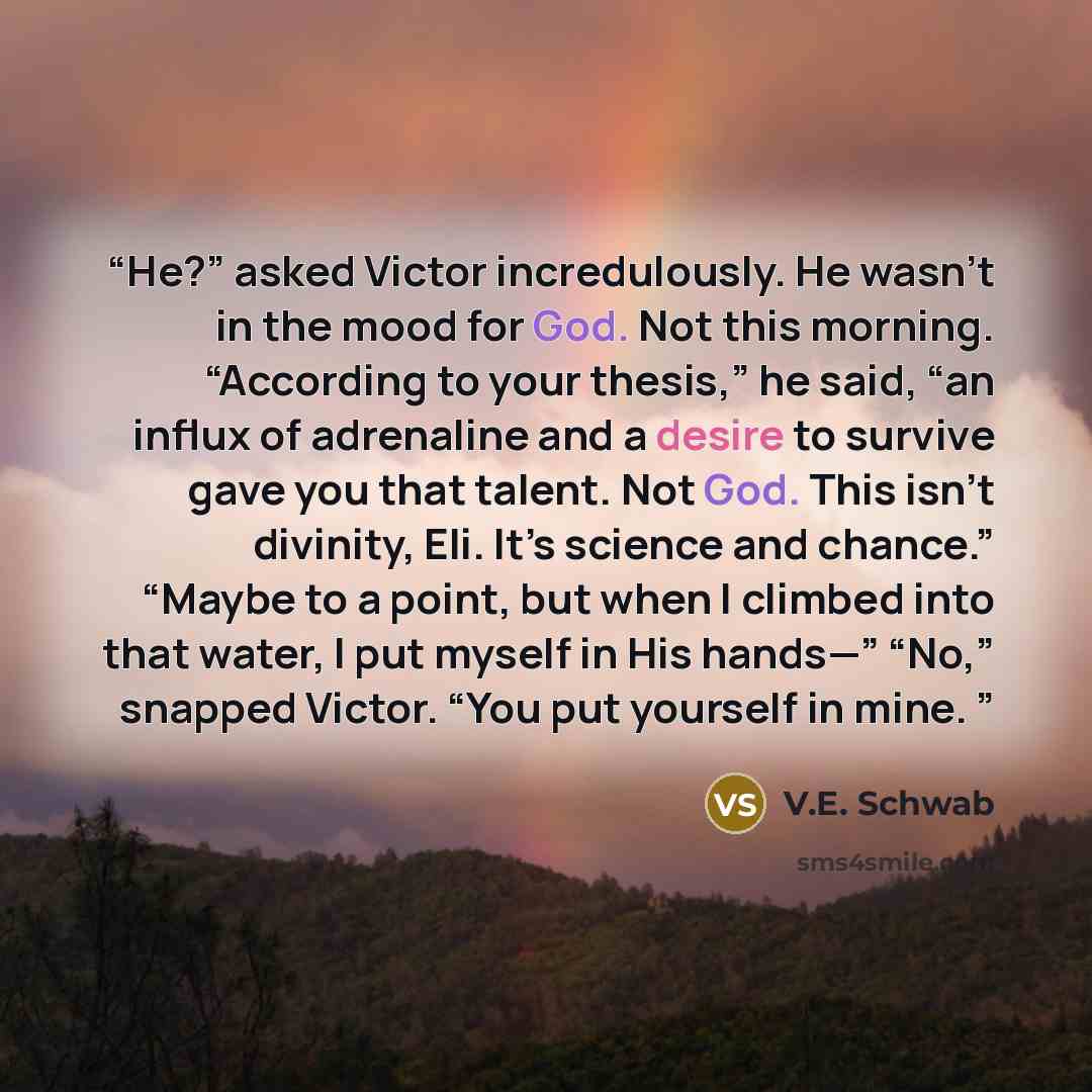 “He?” asked Victor incredulously. He wasn’t in the mood for God. Not this morning. “According to your thesis,” he said, “an influx of adrenaline and a desire to survive gave you that talent. Not God. This isn’t divinity, Eli. It’s science and chance.” “Maybe to a point, but when I climbed into that…” quote by V.E. Schwab