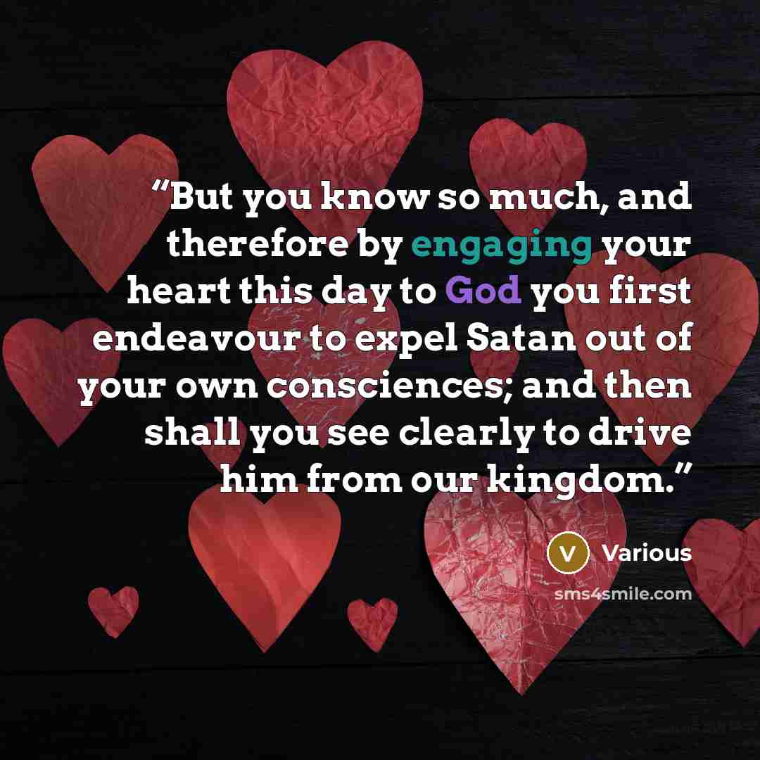 “But you know so much, and therefore by engaging your heart this day to God you first endeavour to expel Satan out of your own consciences; and then shall you see clearly to drive him from our kingdom.” quote by Various