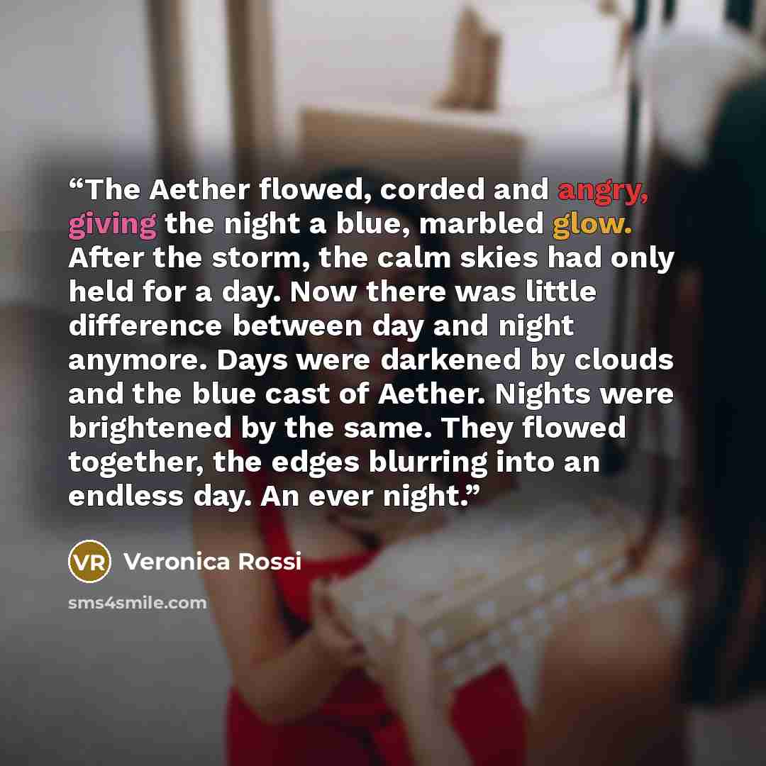 “The Aether flowed, corded and angry, giving the night a blue, marbled glow. After the storm, the calm skies had only held for a day. Now there was little difference between day and night anymore. Days were darkened by clouds and the blue cast of Aether. Nights were brightened by the same. They…” quote by Veronica Rossi