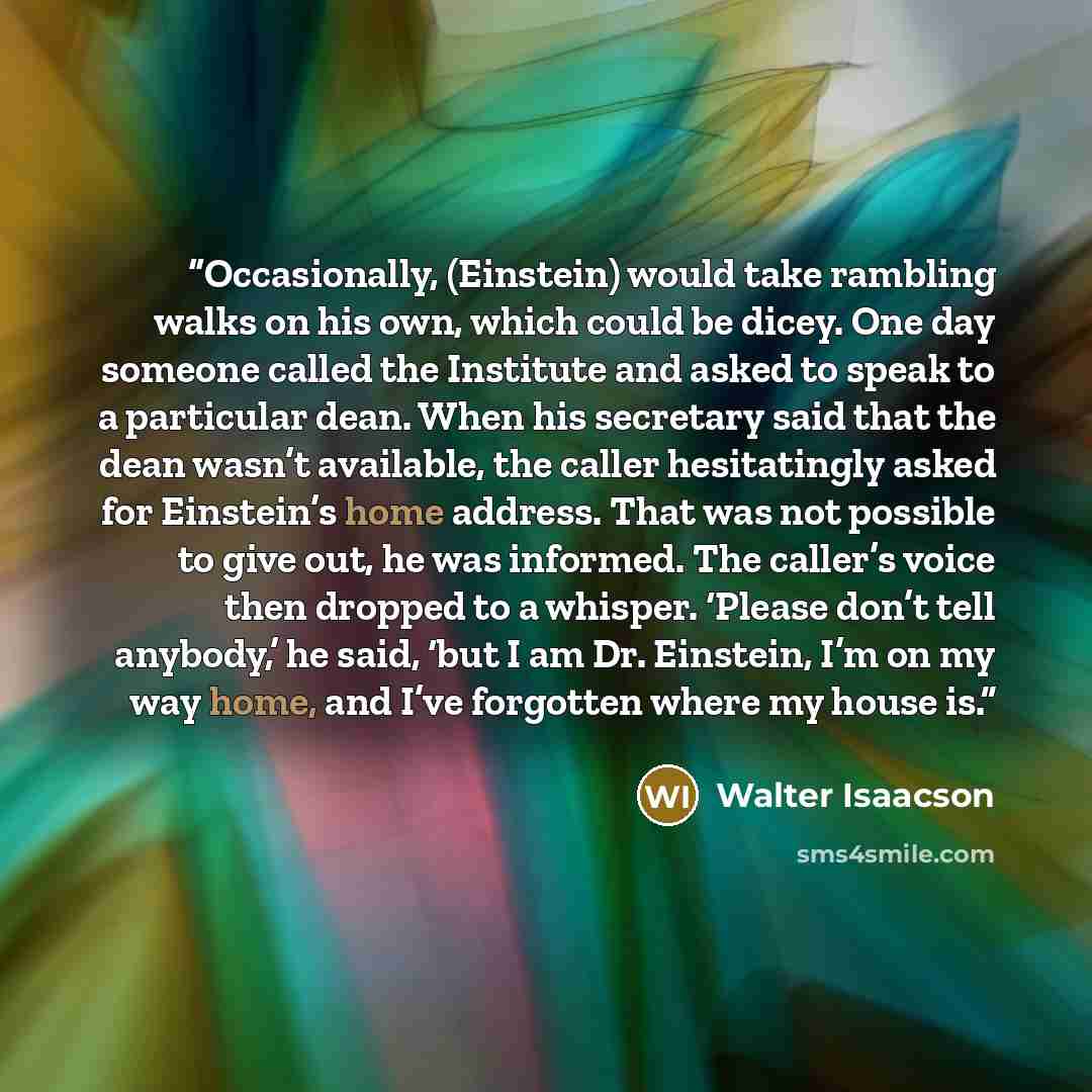 “Occasionally, (Einstein) would take rambling walks on his own, which could be dicey. One day someone called the Institute and asked to speak to a particular dean. When his secretary said that the dean wasn’t available, the caller hesitatingly asked for Einstein’s home address. That was not…” quote by Walter Isaacson