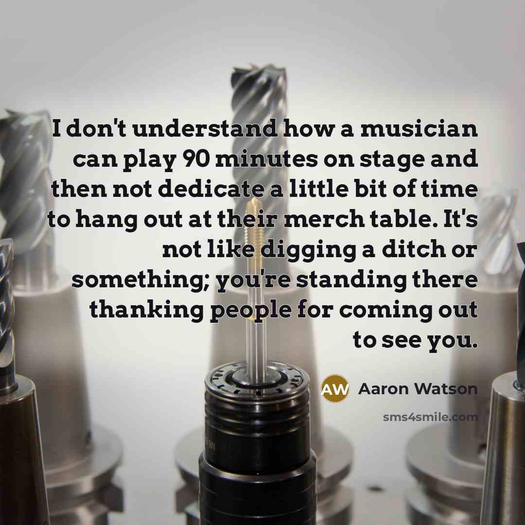 “I don't understand how a musician can play 90 minutes on stage and then not dedicate a little bit of time to hang out at their merch table. It's not like digging a ditch or something; you're standing there thanking people for coming out to see you.” quote by Aaron Watson