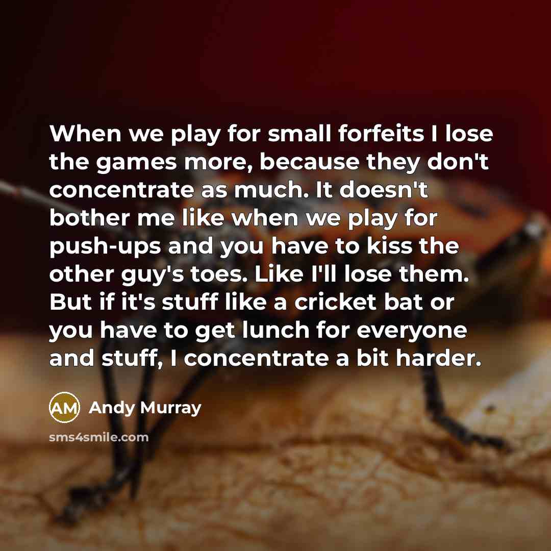 “When we play for small forfeits I lose the games more, because they don't concentrate as much. It doesn't bother me like when we play for push-ups and you have to kiss the other guy's toes. Like I'll lose them. But if it's stuff like a cricket bat or you have to get lunch for everyone and stuff, I…” quote by Andy Murray