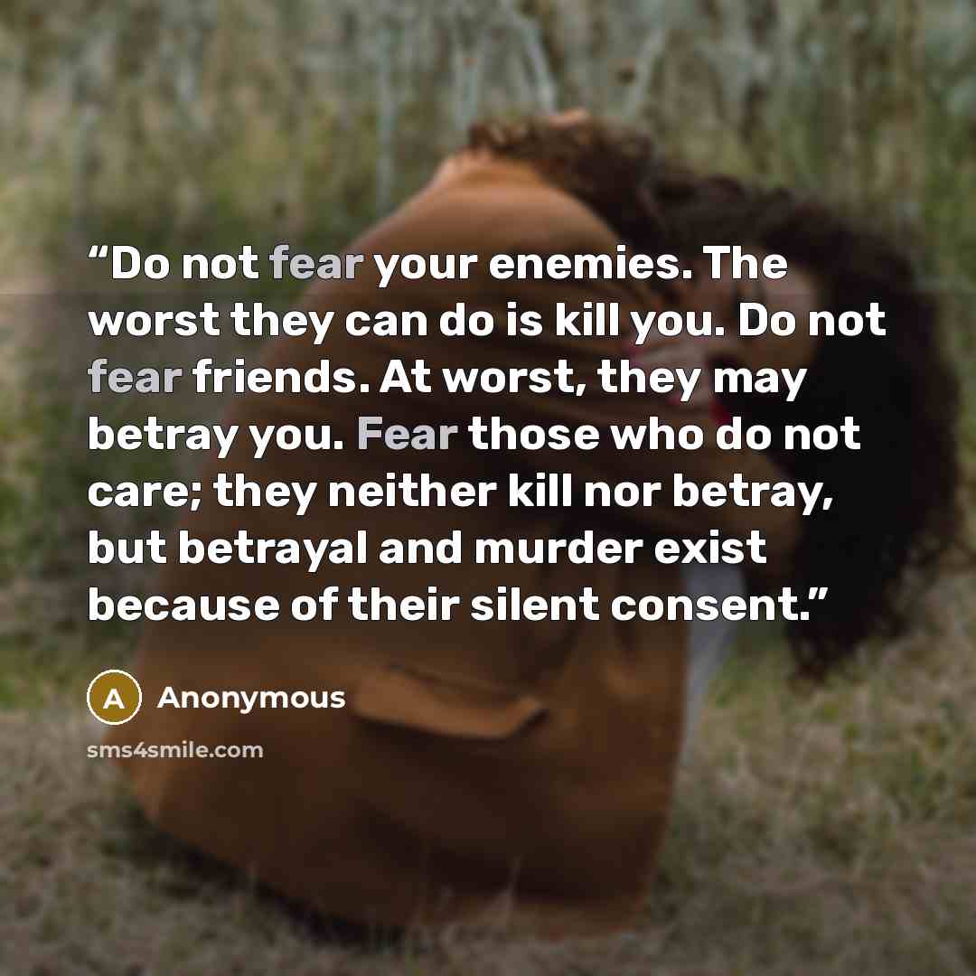 “Do not fear your enemies. The worst they can do is kill you. Do not fear friends. At worst, they may betray you. Fear those who do not care; they neither kill nor betray, but betrayal and murder exist because of their silent consent.” quote by Anonymous