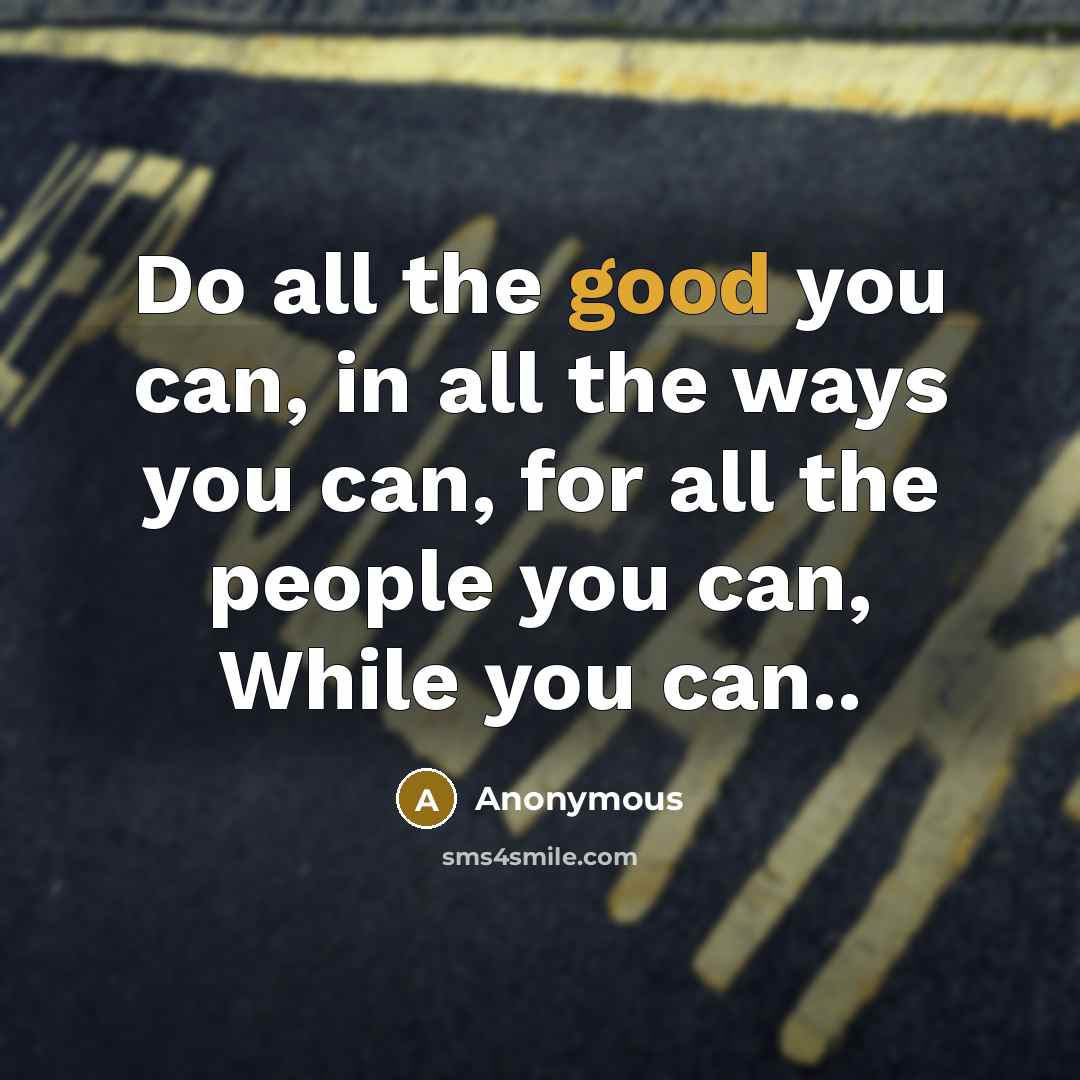 “Do all the good you can, in all the ways you can, for all the people you can, While you can..” quote by Anonymous