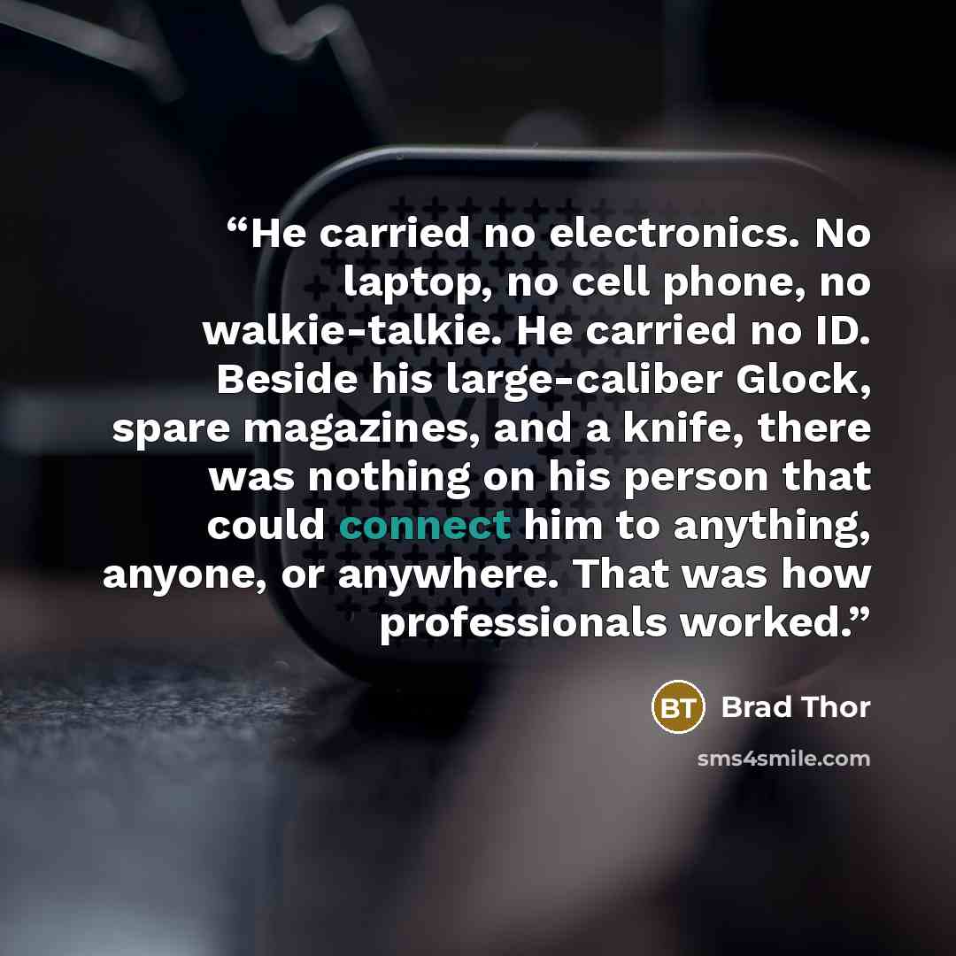 “He carried no electronics. No laptop, no cell phone, no walkie-talkie. He carried no ID. Beside his large-caliber Glock, spare magazines, and a knife, there was nothing on his person that could connect him to anything, anyone, or anywhere. That was how professionals worked.” quote by Brad Thor