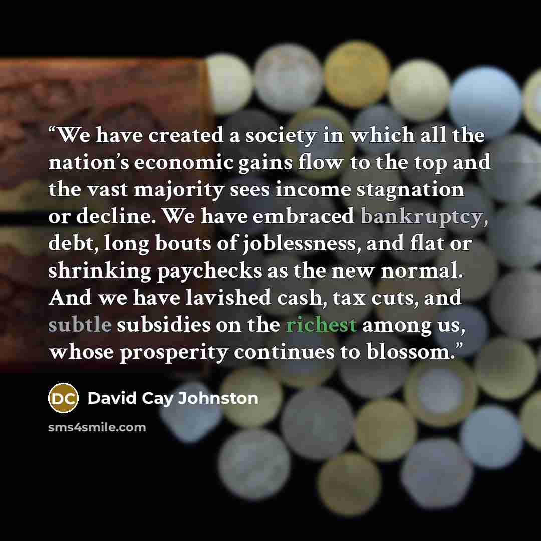 “We have created a society in which all the nation’s economic gains flow to the top and the vast majority sees income stagnation or decline. We have embraced bankruptcy, debt, long bouts of joblessness, and flat or shrinking paychecks as the new normal. And we have lavished cash, tax cuts, and…” quote by David Cay Johnston