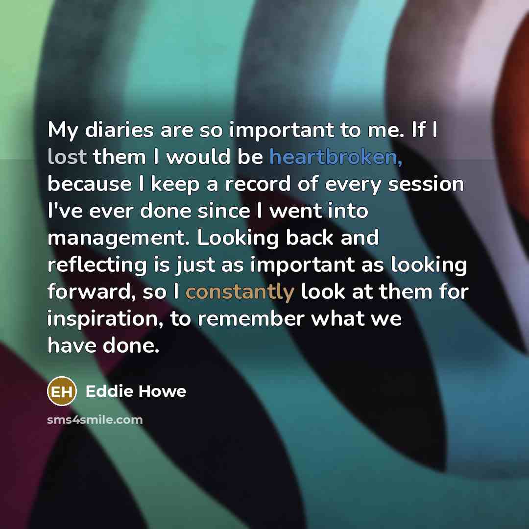 “My diaries are so important to me. If I lost them I would be heartbroken, because I keep a record of every session I've ever done since I went into management. Looking back and reflecting is just as important as looking forward, so I constantly look at them for inspiration, to remember what we…” quote by Eddie Howe