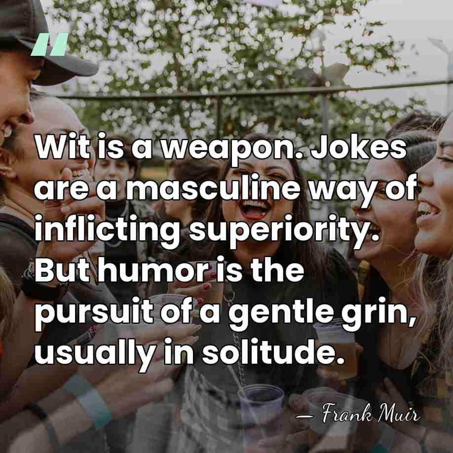 Wit is a weapon. Jokes are a masculine way of inflicting superiority.&hellip; - Frank Muir