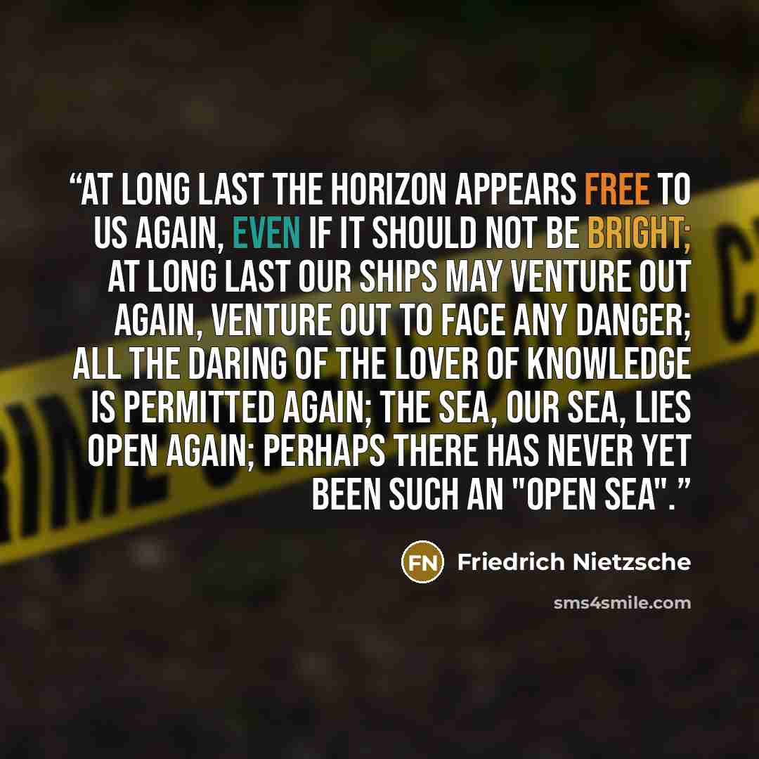 “At long last the horizon appears free to us again, even if it should not be bright; at long last our ships may venture out again, venture out to face any danger; all the daring of the lover of knowledge is permitted again; the sea, our sea, lies open again; perhaps there has never yet been such an…” quote by Friedrich Nietzsche