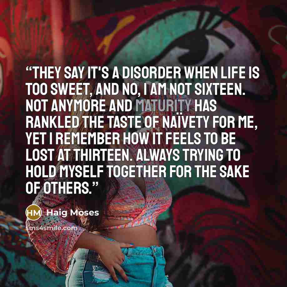 “They say it's a disorder when life is too sweet, and no, I am not sixteen. Not anymore and maturity has rankled the taste of naïvety for me, yet I remember how it feels to be lost at thirteen. Always trying to hold myself together for the sake of others.” quote by Haig Moses