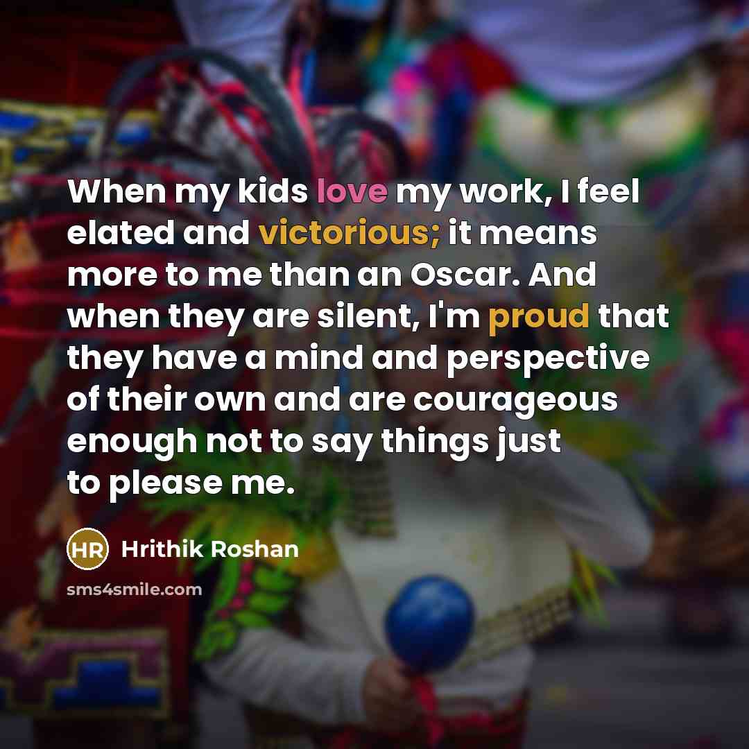 “When my kids love my work, I feel elated and victorious; it means more to me than an Oscar. And when they are silent, I'm proud that they have a mind and perspective of their own and are courageous enough not to say things just to please me.” quote by Hrithik Roshan