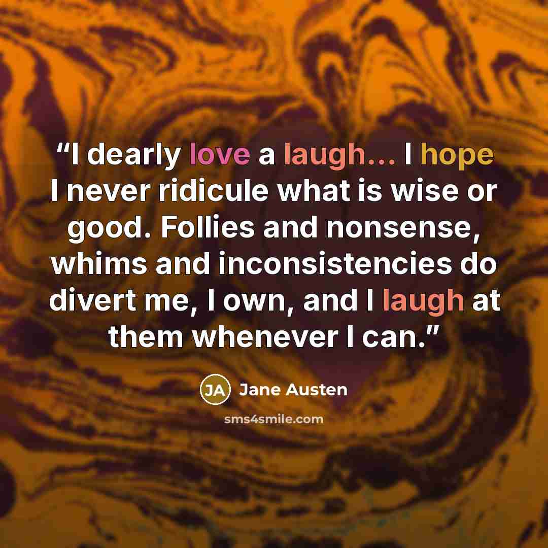 “I dearly love a laugh... I hope I never ridicule what is wise or good. Follies and nonsense, whims and inconsistencies do divert me, I own, and I laugh at them whenever I can.” quote by Jane Austen