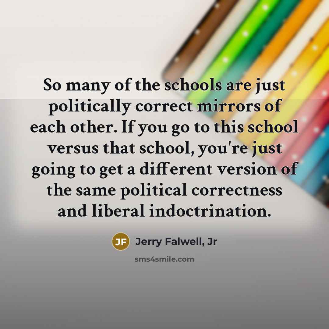“So many of the schools are just politically correct mirrors of each other. If you go to this school versus that school, you're just going to get a different version of the same political correctness and liberal indoctrination.” quote by Jerry Falwell, Jr
